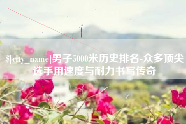 琼海男子5000米历史排名-众多顶尖选手用速度与耐力书写传奇
